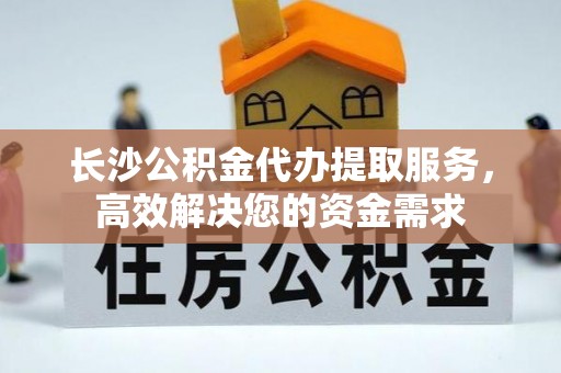 水富长沙公积金代办提取服务，高效解决您的资金需求