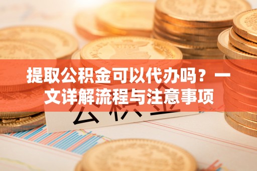 水富提取公积金可以代办吗？一文详解流程与注意事项