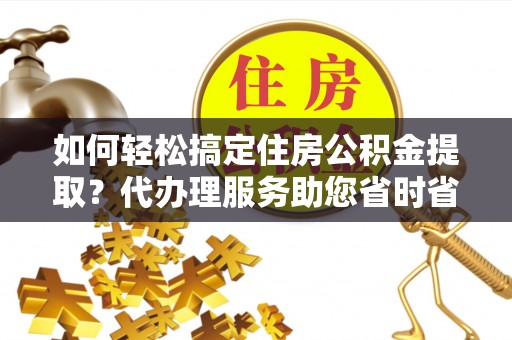 水富如何轻松搞定住房公积金提取？代办理服务助您省时省力