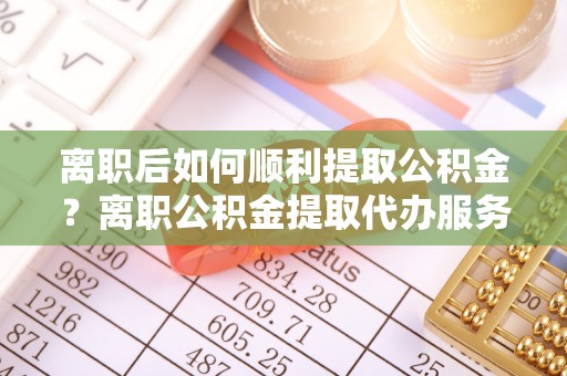 水富离职后如何顺利提取公积金？离职公积金提取代办服务帮你搞定！