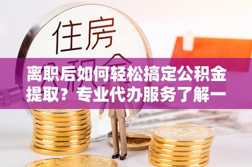 水富离职后如何轻松搞定公积金提取？专业代办服务了解一下