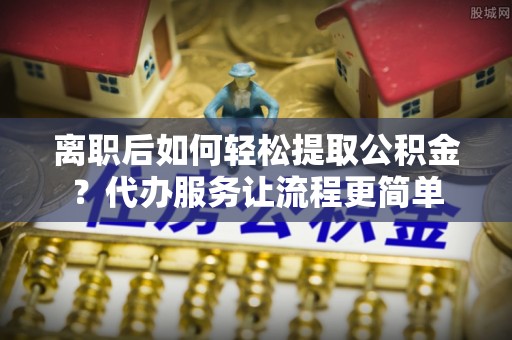 水富离职后如何轻松提取公积金？代办服务让流程更简单