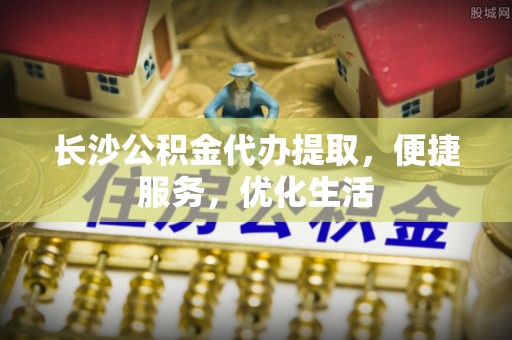 水富长沙公积金代办提取，便捷服务，优化生活