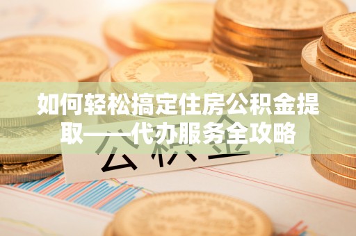 水富如何轻松搞定住房公积金提取——代办服务全攻略