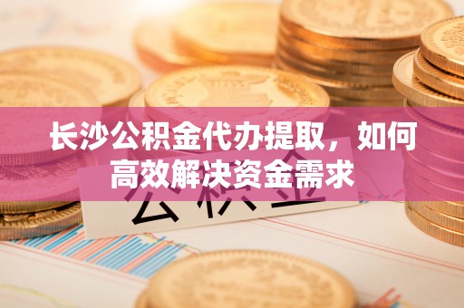 水富长沙公积金代办提取，如何高效解决资金需求