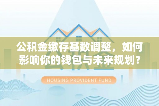 水富公积金缴存基数调整，如何影响你的钱包与未来规划？