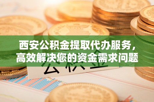 水富西安公积金提取代办服务，高效解决您的资金需求问题