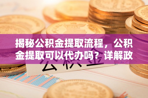 水富揭秘公积金提取流程，公积金提取可以代办吗？详解政策与实操技巧