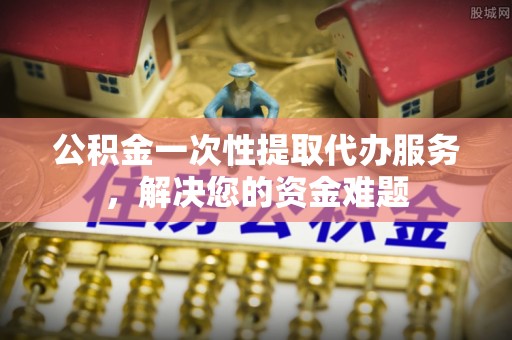 水富公积金一次性提取代办服务，解决您的资金难题