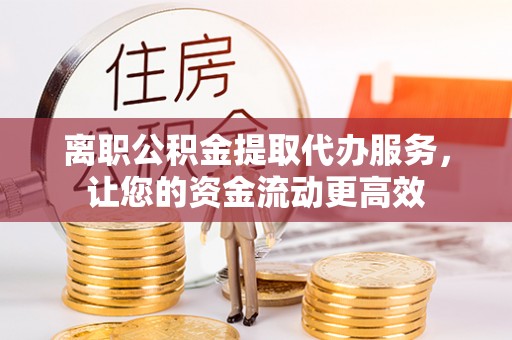 水富离职公积金提取代办服务，让您的资金流动更高效
