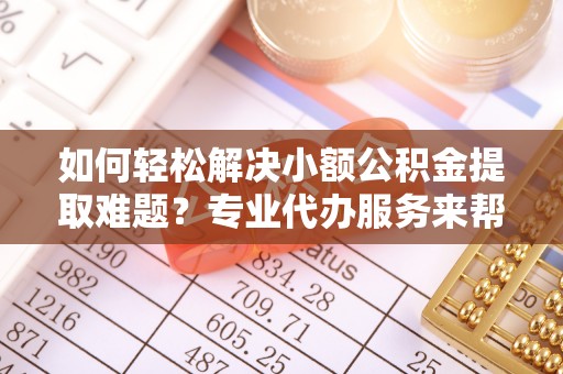 水富如何轻松解决小额公积金提取难题？专业代办服务来帮忙