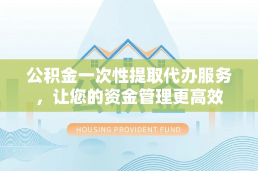 水富公积金一次性提取代办服务，让您的资金管理更高效