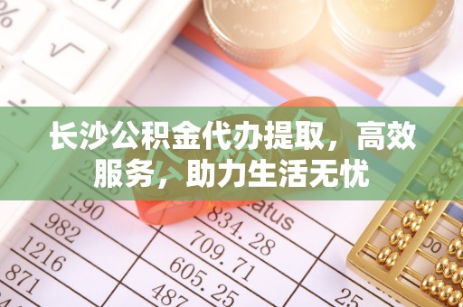 水富长沙公积金代办提取，高效服务，助力生活无忧