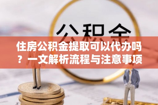 水富住房公积金提取可以代办吗？一文解析流程与注意事项