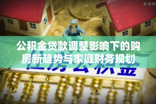 水富公积金贷款调整影响下的购房新趋势与家庭财务规划