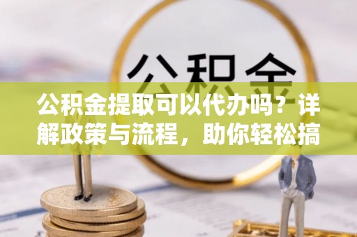 水富公积金提取可以代办吗？详解政策与流程，助你轻松搞定！