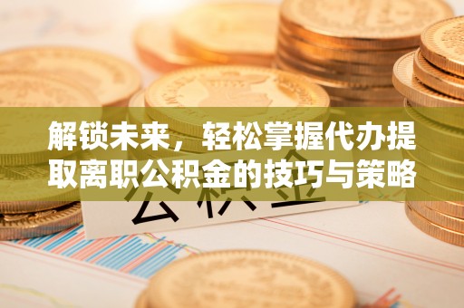 水富解锁未来，轻松掌握代办提取离职公积金的技巧与策略