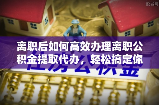 水富离职后如何高效办理离职公积金提取代办，轻松搞定你的公积金