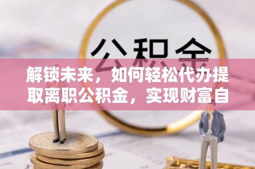 水富解锁未来，如何轻松代办提取离职公积金，实现财富自由的第一步