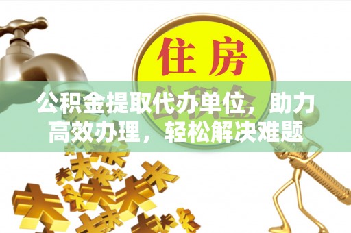 水富公积金提取代办单位，助力高效办理，轻松解决难题