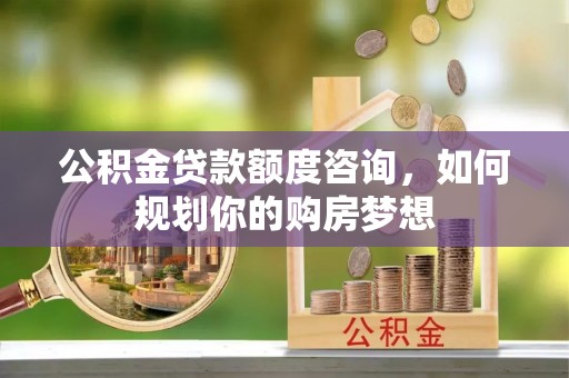 水富公积金贷款额度咨询，如何规划你的购房梦想