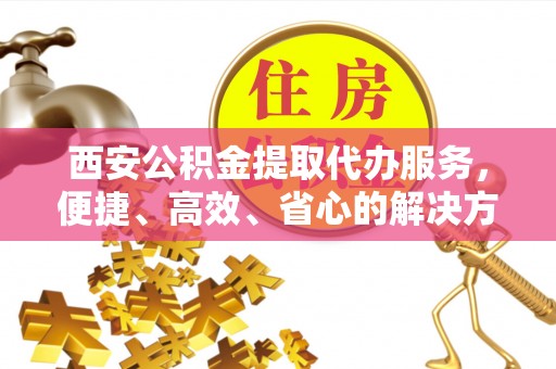 水富西安公积金提取代办服务，便捷、高效、省心的解决方案