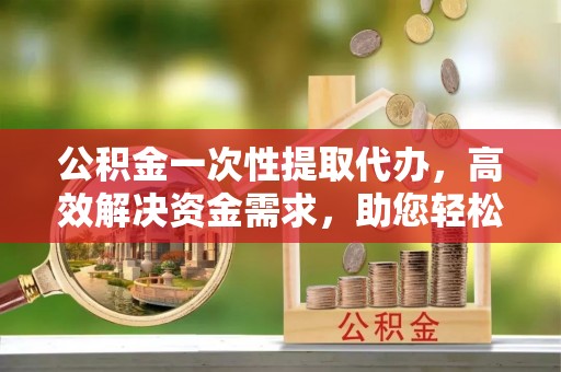 水富公积金一次性提取代办，高效解决资金需求，助您轻松应对生活难题