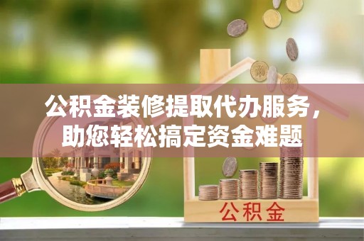 水富公积金装修提取代办服务，助您轻松搞定资金难题