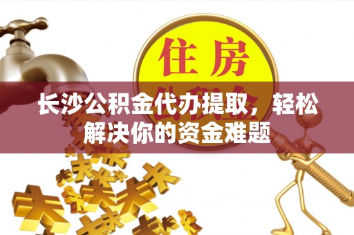 水富长沙公积金代办提取，轻松解决你的资金难题