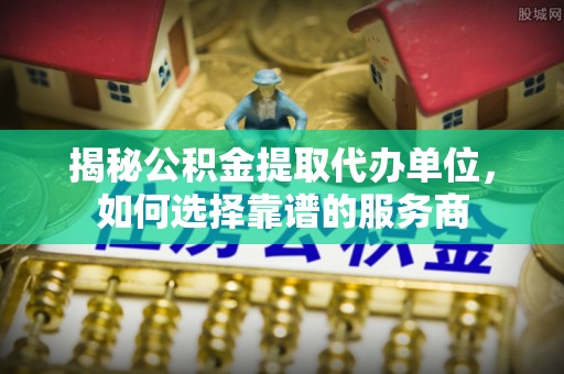 水富揭秘公积金提取代办单位，如何选择靠谱的服务商