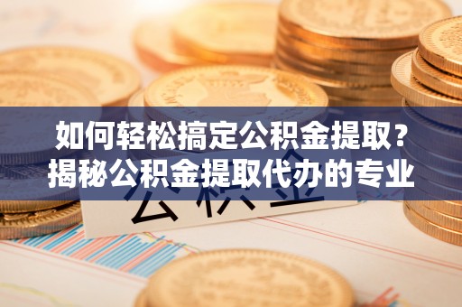 水富如何轻松搞定公积金提取？揭秘公积金提取代办的专业服务