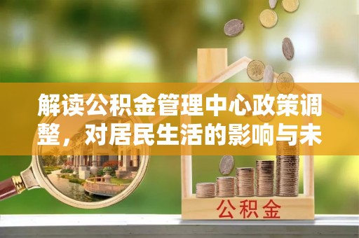 水富解读公积金管理中心政策调整，对居民生活的影响与未来展望