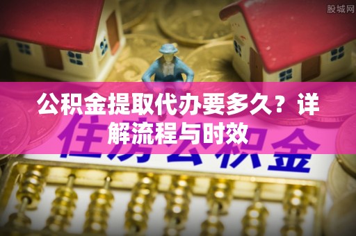 水富公积金提取代办要多久？详解流程与时效