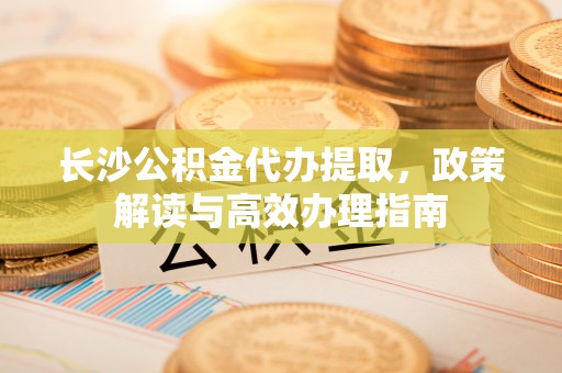 水富长沙公积金代办提取，政策解读与高效办理指南