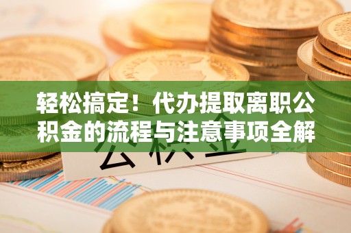 水富轻松搞定！代办提取离职公积金的流程与注意事项全解析
