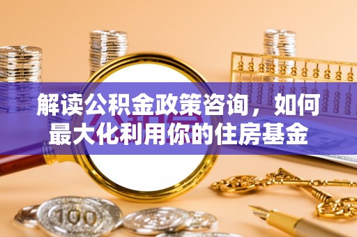 水富解读公积金政策咨询，如何最大化利用你的住房基金