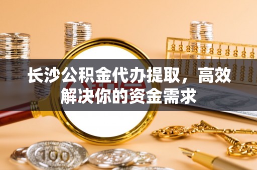 水富长沙公积金代办提取，高效解决你的资金需求