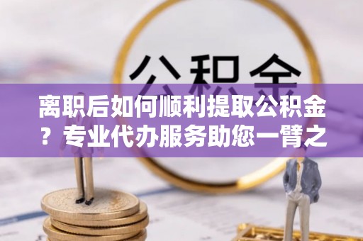 水富离职后如何顺利提取公积金？专业代办服务助您一臂之力