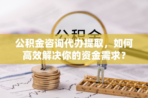 水富公积金咨询代办提取，如何高效解决你的资金需求？