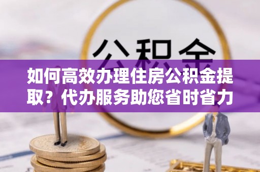 水富如何高效办理住房公积金提取？代办服务助您省时省力