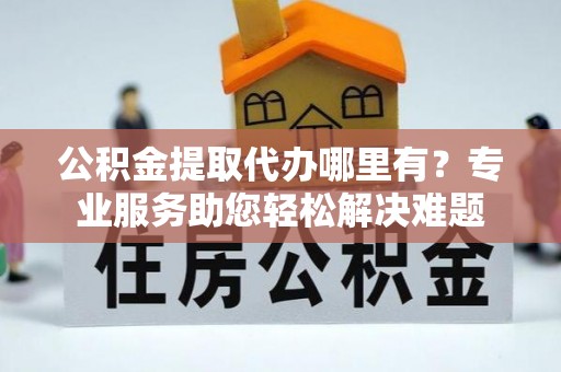 水富公积金提取代办哪里有？专业服务助您轻松解决难题