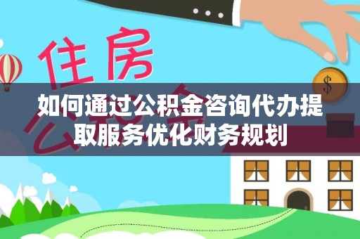 水富如何通过公积金咨询代办提取服务优化财务规划