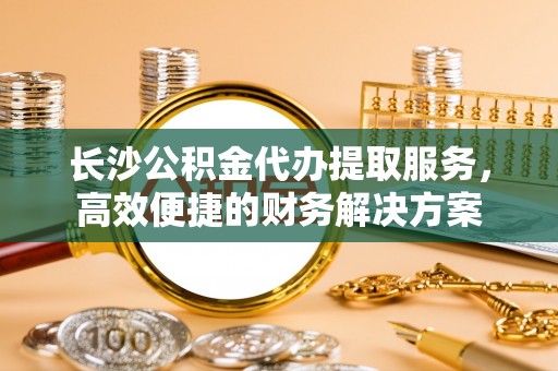 水富长沙公积金代办提取服务，高效便捷的财务解决方案