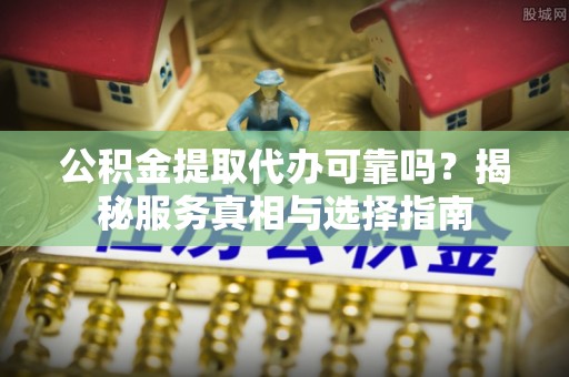 水富公积金提取代办可靠吗？揭秘服务真相与选择指南