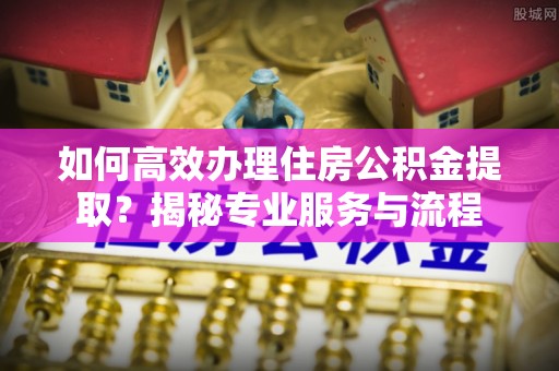 水富如何高效办理住房公积金提取？揭秘专业服务与流程