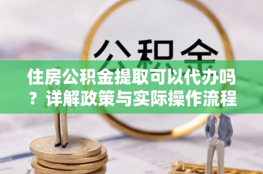 水富住房公积金提取可以代办吗？详解政策与实际操作流程