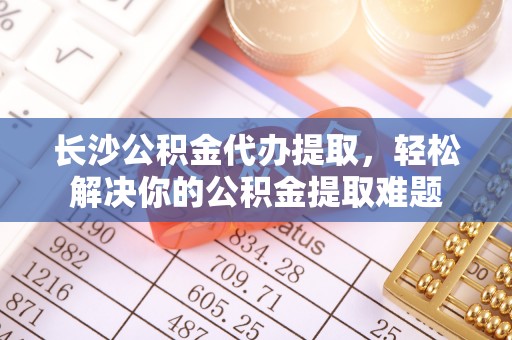 水富长沙公积金代办提取，轻松解决你的公积金提取难题