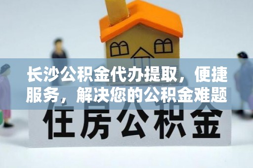 水富长沙公积金代办提取，便捷服务，解决您的公积金难题