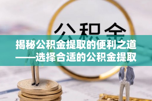 水富揭秘公积金提取的便利之道——选择合适的公积金提取代办公司是关键