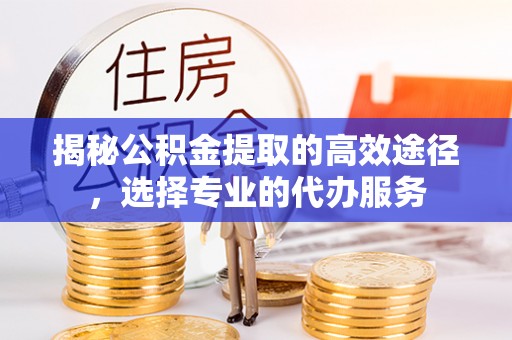 水富揭秘公积金提取的高效途径，选择专业的代办服务